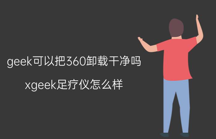 geek可以把360卸载干净吗 xgeek足疗仪怎么样？